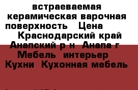 встраеваемая керамическая варочная поверхность › Цена ­ 8 000 - Краснодарский край, Анапский р-н, Анапа г. Мебель, интерьер » Кухни. Кухонная мебель   